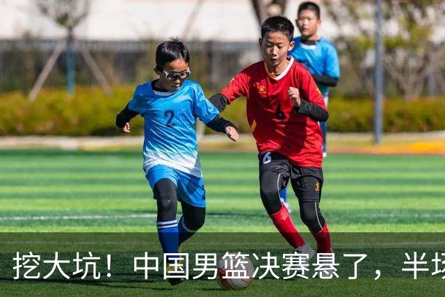 挖大坑！中国男篮决赛悬了，半场落后19分，原因揭晓 2数据拉胯！